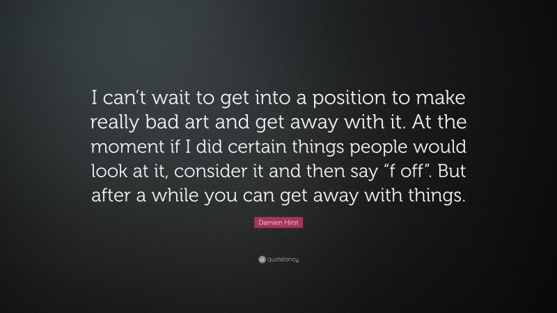 Damien Hirst Quote: “I can’t wait to get into a position to make really bad art and get away with it. At the moment if I did certain things people would look at it, consider it and then say “f off”. But after a while you can get away with things.”