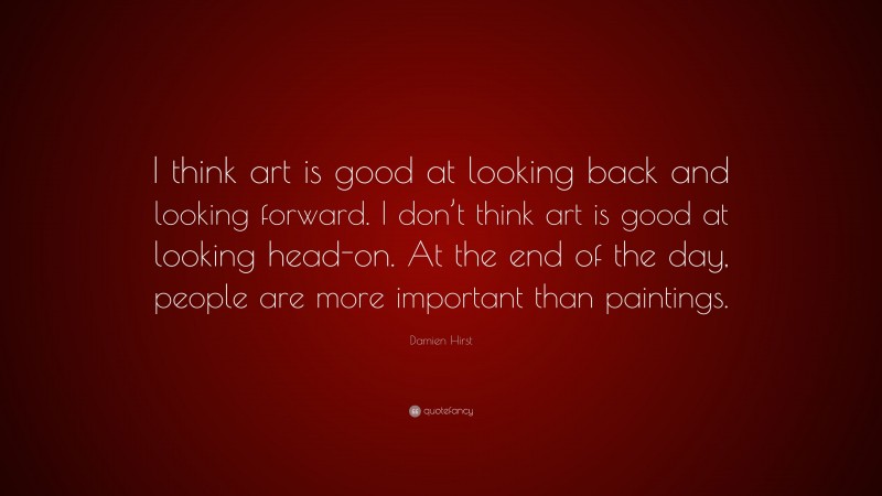 Damien Hirst Quote: “I think art is good at looking back and looking forward. I don’t think art is good at looking head-on. At the end of the day, people are more important than paintings.”