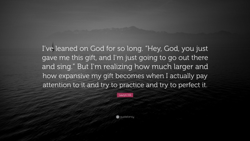 Lauryn Hill Quote: “I’ve leaned on God for so long. “Hey, God, you just gave me this gift, and I’m just going to go out there and sing.” But I’m realizing how much larger and how expansive my gift becomes when I actually pay attention to it and try to practice and try to perfect it.”