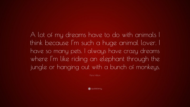 Paris Hilton Quote: “A lot of my dreams have to do with animals I think because I’m such a huge animal lover. I have so many pets. I always have crazy dreams where I’m like riding an elephant through the jungle or hanging out with a bunch of monkeys.”