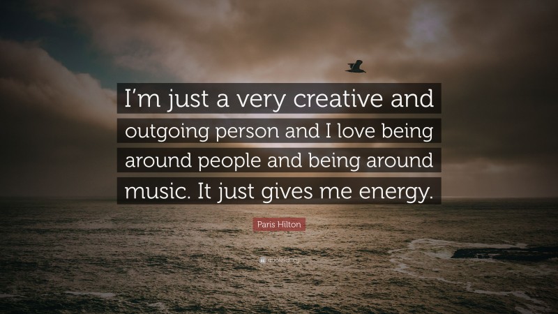 Paris Hilton Quote: “I’m just a very creative and outgoing person and I love being around people and being around music. It just gives me energy.”