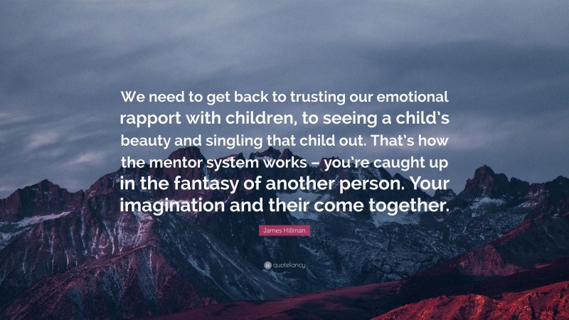 James Hillman Quote: “We need to get back to trusting our emotional rapport with children, to seeing a child’s beauty and singling that child out. That’s how the mentor system works – you’re caught up in the fantasy of another person. Your imagination and their come together.”