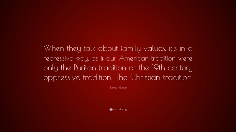 James Hillman Quote: “When they talk about family values, it’s in a repressive way, as if our American tradition were only the Puritan tradition or the 19th century oppressive tradition. The Christian tradition.”