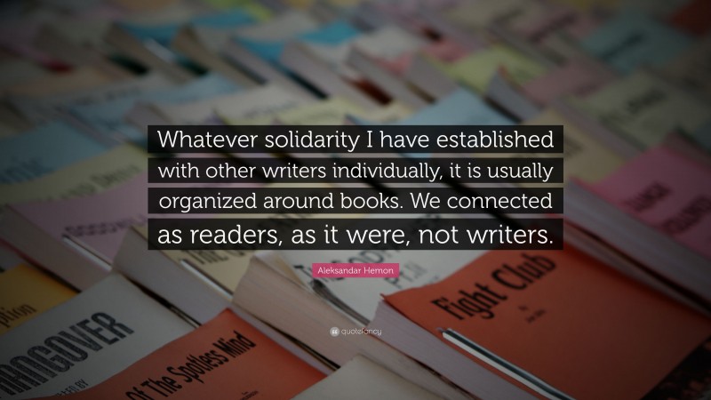 Aleksandar Hemon Quote: “Whatever solidarity I have established with other writers individually, it is usually organized around books. We connected as readers, as it were, not writers.”