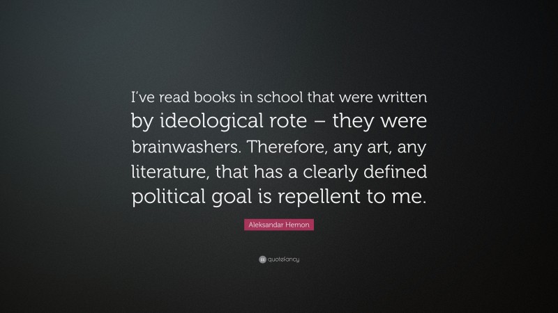 Aleksandar Hemon Quote: “I’ve read books in school that were written by ideological rote – they were brainwashers. Therefore, any art, any literature, that has a clearly defined political goal is repellent to me.”