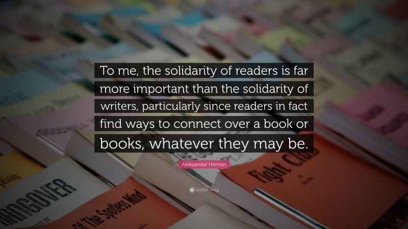 Aleksandar Hemon Quote: “To me, the solidarity of readers is far more important than the solidarity of writers, particularly since readers in fact find ways to connect over a book or books, whatever they may be.”