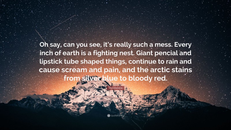 Jimi Hendrix Quote: “Oh say, can you see, it’s really such a mess. Every inch of earth is a fighting nest. Giant pencial and lipstick tube shaped things, continue to rain and cause scream and pain, and the arctic stains from silver blue to bloody red.”