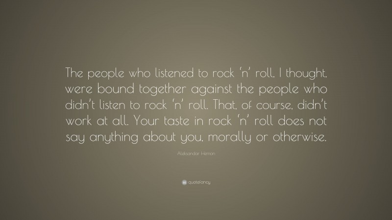 Aleksandar Hemon Quote: “The people who listened to rock ‘n’ roll, I thought, were bound together against the people who didn’t listen to rock ‘n’ roll. That, of course, didn’t work at all. Your taste in rock ‘n’ roll does not say anything about you, morally or otherwise.”