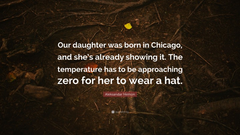 Aleksandar Hemon Quote: “Our daughter was born in Chicago, and she’s already showing it. The temperature has to be approaching zero for her to wear a hat.”