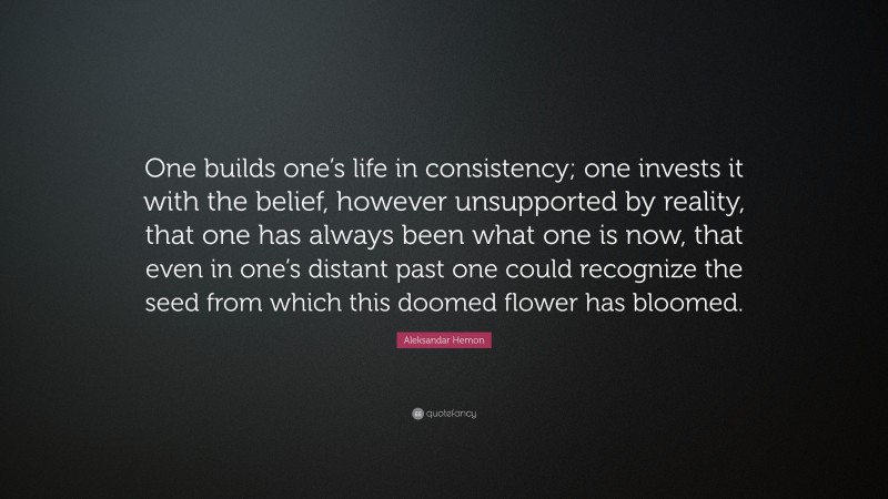 Aleksandar Hemon Quote: “One builds one’s life in consistency; one invests it with the belief, however unsupported by reality, that one has always been what one is now, that even in one’s distant past one could recognize the seed from which this doomed flower has bloomed.”