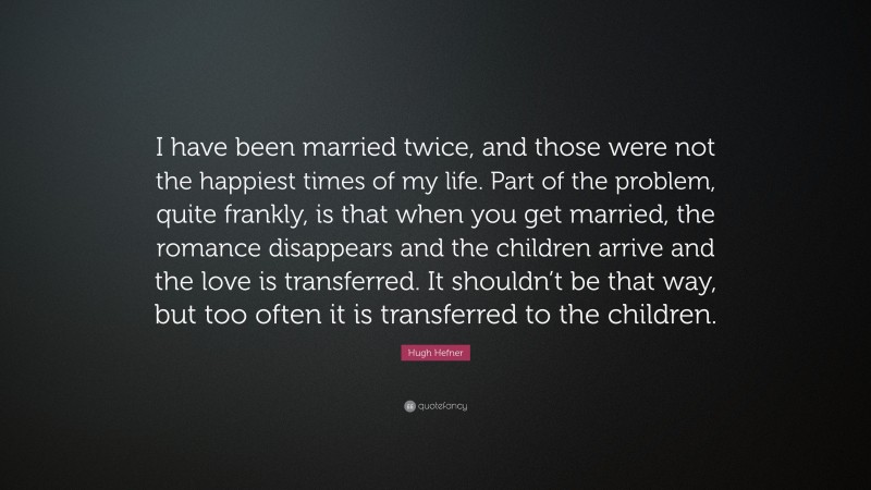 Hugh Hefner Quote: “I have been married twice, and those were not the happiest times of my life. Part of the problem, quite frankly, is that when you get married, the romance disappears and the children arrive and the love is transferred. It shouldn’t be that way, but too often it is transferred to the children.”