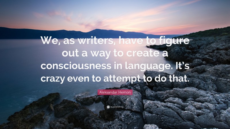 Aleksandar Hemon Quote: “We, as writers, have to figure out a way to create a consciousness in language. It’s crazy even to attempt to do that.”