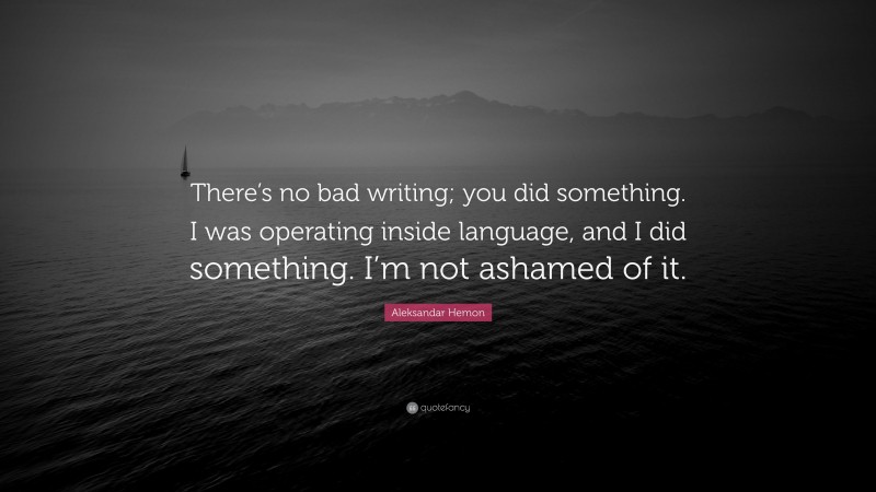 Aleksandar Hemon Quote: “There’s no bad writing; you did something. I was operating inside language, and I did something. I’m not ashamed of it.”