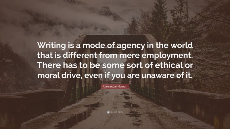 Aleksandar Hemon Quote: “Writing is a mode of agency in the world that is different from mere employment. There has to be some sort of ethical or moral drive, even if you are unaware of it.”