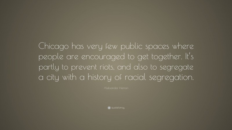 Aleksandar Hemon Quote: “Chicago has very few public spaces where people are encouraged to get together. It’s partly to prevent riots, and also to segregate a city with a history of racial segregation.”