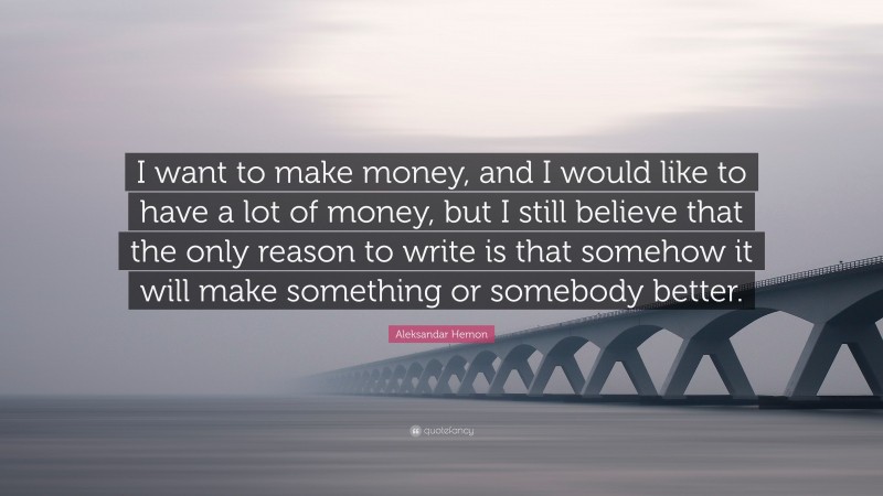Aleksandar Hemon Quote: “I want to make money, and I would like to have a lot of money, but I still believe that the only reason to write is that somehow it will make something or somebody better.”