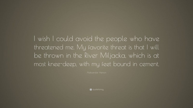 Aleksandar Hemon Quote: “I wish I could avoid the people who have threatened me. My favorite threat is that I will be thrown in the River Miljacka, which is at most knee-deep, with my feet bound in cement.”