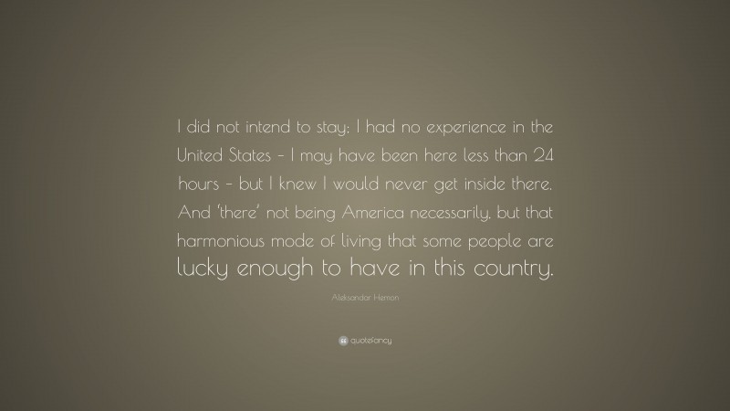 Aleksandar Hemon Quote: “I did not intend to stay; I had no experience in the United States – I may have been here less than 24 hours – but I knew I would never get inside there. And ‘there’ not being America necessarily, but that harmonious mode of living that some people are lucky enough to have in this country.”