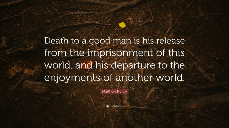 Matthew Henry Quote: “Death to a good man is his release from the imprisonment of this world, and his departure to the enjoyments of another world.”