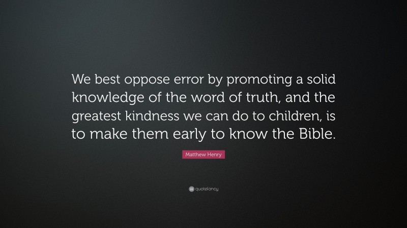 Matthew Henry Quote: “We best oppose error by promoting a solid knowledge of the word of truth, and the greatest kindness we can do to children, is to make them early to know the Bible.”