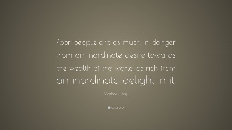 Matthew Henry Quote: “Poor people are as much in danger from an inordinate desire towards the wealth of the world as rich from an inordinate delight in it.”