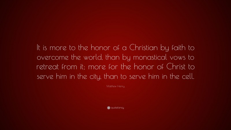 Matthew Henry Quote: “It is more to the honor of a Christian by faith to overcome the world, than by monastical vows to retreat from it; more for the honor of Christ to serve him in the city, than to serve him in the cell.”