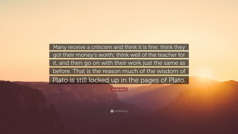 Robert Henri Quote: “Many receive a criticism and think it is fine; think they got their money’s worth; think well of the teacher for it, and then go on with their work just the same as before. That is the reason much of the wisdom of Plato is still locked up in the pages of Plato.”