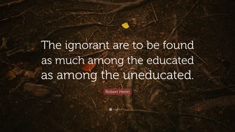 Robert Henri Quote: “The ignorant are to be found as much among the educated as among the uneducated.”