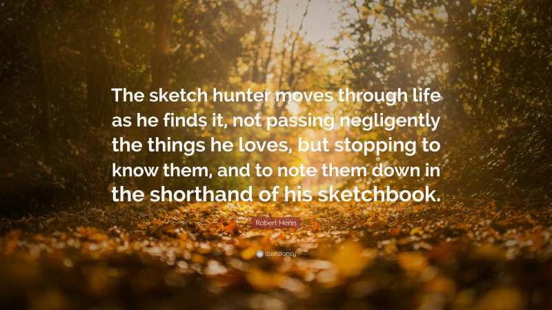 Robert Henri Quote: “The sketch hunter moves through life as he finds it, not passing negligently the things he loves, but stopping to know them, and to note them down in the shorthand of his sketchbook.”