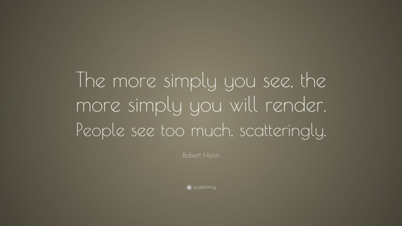 Robert Henri Quote: “The more simply you see, the more simply you will render. People see too much, scatteringly.”