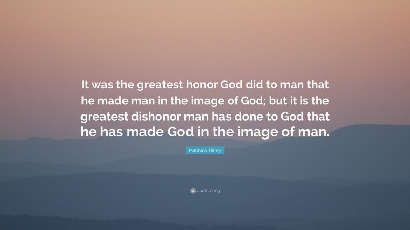 Matthew Henry Quote: “It was the greatest honor God did to man that he made man in the image of God; but it is the greatest dishonor man has done to God that he has made God in the image of man.”