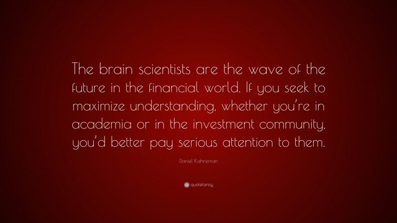 Daniel Kahneman Quote: “The brain scientists are the wave of the future in the financial world. If you seek to maximize understanding, whether you’re in academia or in the investment community, you’d better pay serious attention to them.”