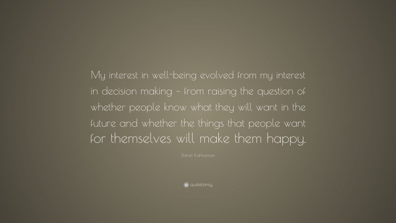 Daniel Kahneman Quote: “My interest in well-being evolved from my interest in decision making – from raising the question of whether people know what they will want in the future and whether the things that people want for themselves will make them happy.”