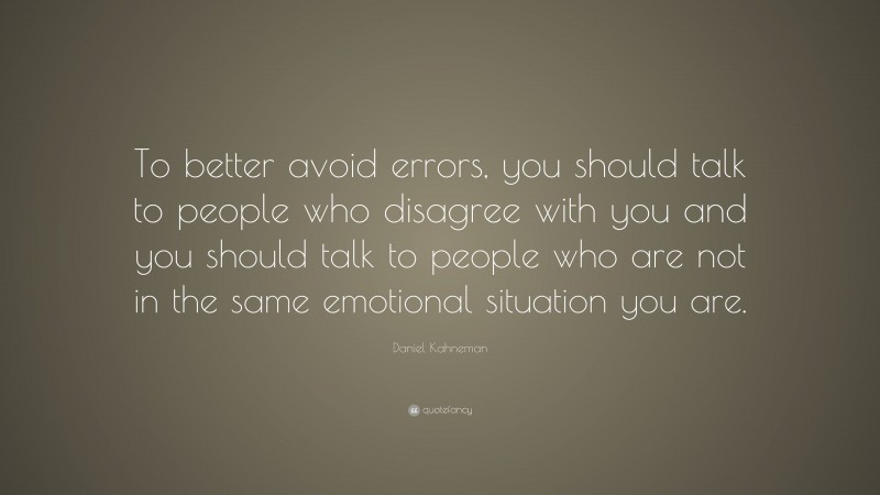 Daniel Kahneman Quote: “To better avoid errors, you should talk to people who disagree with you and you should talk to people who are not in the same emotional situation you are.”