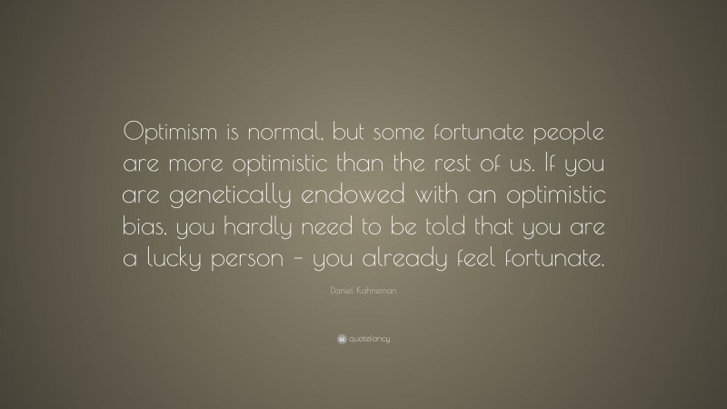 Daniel Kahneman Quote: “Optimism is normal, but some fortunate people are more optimistic than the rest of us. If you are genetically endowed with an optimistic bias, you hardly need to be told that you are a lucky person – you already feel fortunate.”