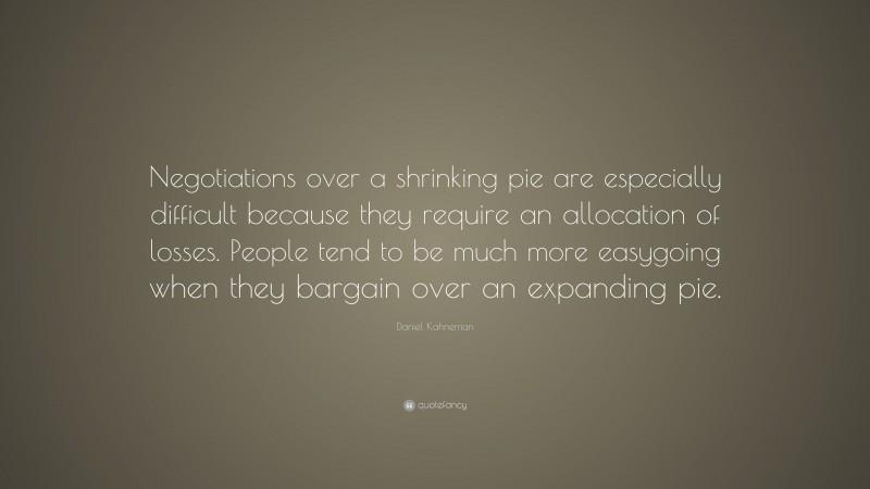 Daniel Kahneman Quote: “Negotiations over a shrinking pie are especially difficult because they require an allocation of losses. People tend to be much more easygoing when they bargain over an expanding pie.”
