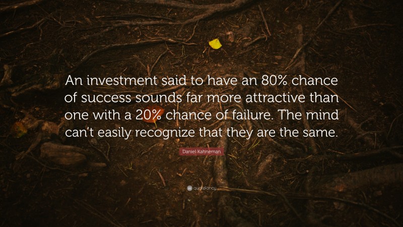 Daniel Kahneman Quote: “An investment said to have an 80% chance of success sounds far more attractive than one with a 20% chance of failure. The mind can’t easily recognize that they are the same.”