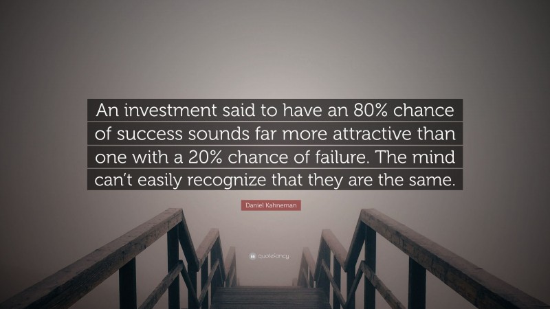 Daniel Kahneman Quote: “An investment said to have an 80% chance of success sounds far more attractive than one with a 20% chance of failure. The mind can’t easily recognize that they are the same.”