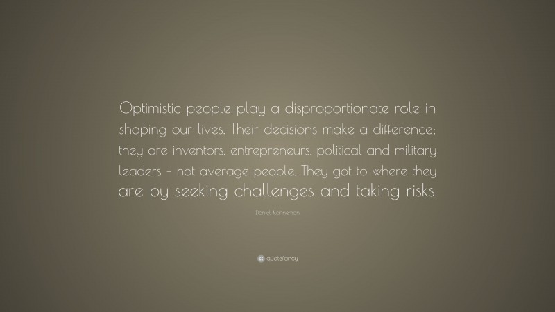 Daniel Kahneman Quote: “Optimistic people play a disproportionate role in shaping our lives. Their decisions make a difference; they are inventors, entrepreneurs, political and military leaders – not average people. They got to where they are by seeking challenges and taking risks.”