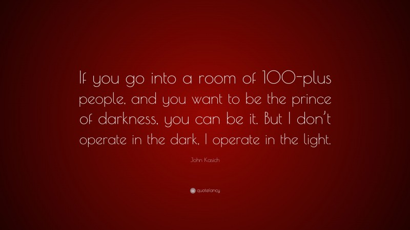 John Kasich Quote: “If you go into a room of 100-plus people, and you want to be the prince of darkness, you can be it. But I don’t operate in the dark, I operate in the light.”
