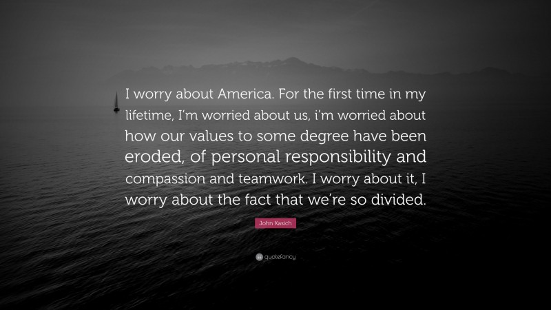 John Kasich Quote: “I worry about America. For the first time in my lifetime, I’m worried about us, i’m worried about how our values to some degree have been eroded, of personal responsibility and compassion and teamwork. I worry about it, I worry about the fact that we’re so divided.”
