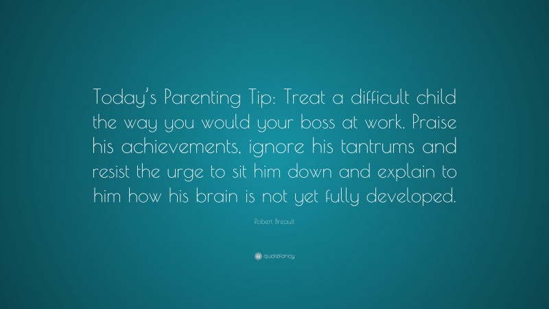 Robert Breault Quote: “Today’s Parenting Tip: Treat a difficult child the way you would your boss at work. Praise his achievements, ignore his tantrums and resist the urge to sit him down and explain to him how his brain is not yet fully developed.”