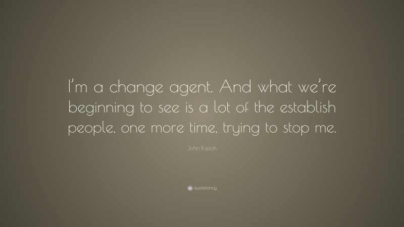 John Kasich Quote: “I’m a change agent. And what we’re beginning to see is a lot of the establish people, one more time, trying to stop me.”