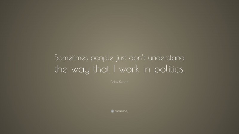 John Kasich Quote: “Sometimes people just don’t understand the way that I work in politics.”
