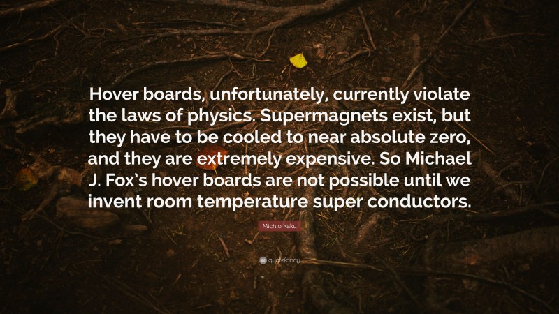 Michio Kaku Quote: “Hover boards, unfortunately, currently violate the laws of physics. Supermagnets exist, but they have to be cooled to near absolute zero, and they are extremely expensive. So Michael J. Fox’s hover boards are not possible until we invent room temperature super conductors.”