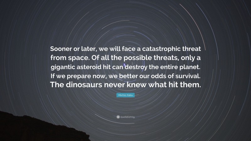 Michio Kaku Quote: “Sooner or later, we will face a catastrophic threat from space. Of all the possible threats, only a gigantic asteroid hit can destroy the entire planet. If we prepare now, we better our odds of survival. The dinosaurs never knew what hit them.”