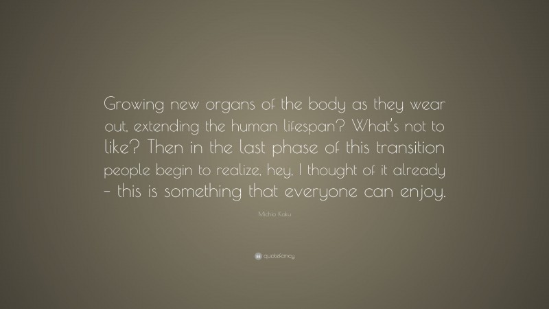Michio Kaku Quote: “Growing new organs of the body as they wear out, extending the human lifespan? What’s not to like? Then in the last phase of this transition people begin to realize, hey, I thought of it already – this is something that everyone can enjoy.”