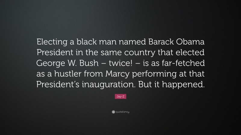 Jay-Z Quote: “Electing a black man named Barack Obama President in the same country that elected George W. Bush – twice! – is as far-fetched as a hustler from Marcy performing at that President’s inauguration. But it happened.”