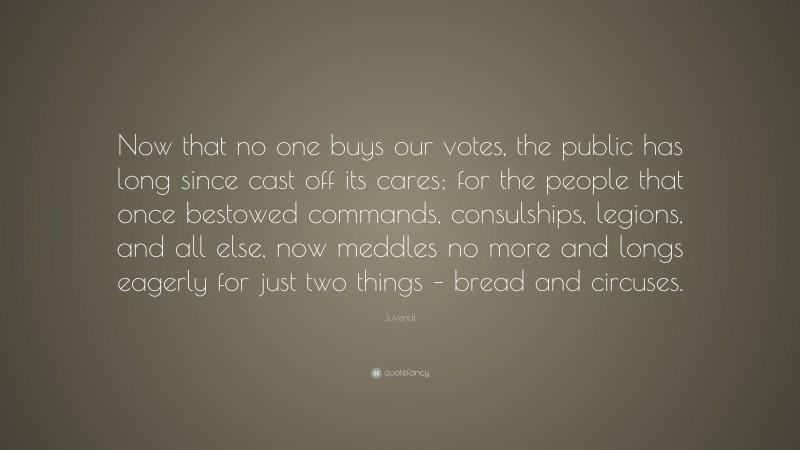 Juvenal Quote: “Now that no one buys our votes, the public has long since cast off its cares; for the people that once bestowed commands, consulships, legions, and all else, now meddles no more and longs eagerly for just two things – bread and circuses.”