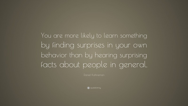 Daniel Kahneman Quote: “You are more likely to learn something by finding surprises in your own behavior than by hearing surprising facts about people in general.”